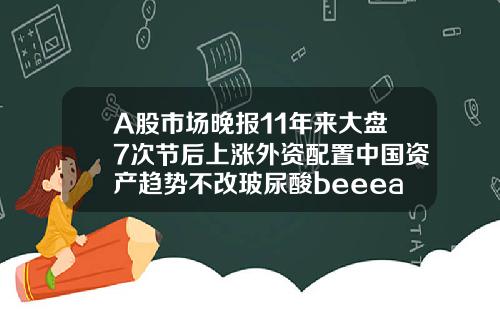 A股市场晚报11年来大盘7次节后上涨外资配置中国资产趋势不改玻尿酸beeeast