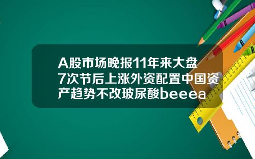 A股市场晚报11年来大盘7次节后上涨外资配置中国资产趋势不改玻尿酸beeeast