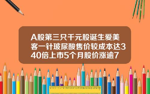 A股第三只千元股诞生爱美客一针玻尿酸售价较成本达340倍上市5个月股价涨逾7倍打玻尿酸价格一针