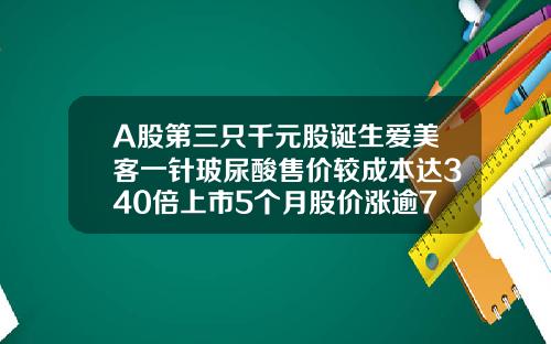 A股第三只千元股诞生爱美客一针玻尿酸售价较成本达340倍上市5个月股价涨逾7倍爱芙莱玻尿酸玻尿酸的费用