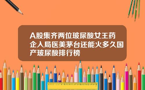 A股集齐两位玻尿酸女王药企入局医美茅台还能火多久国产玻尿酸排行榜