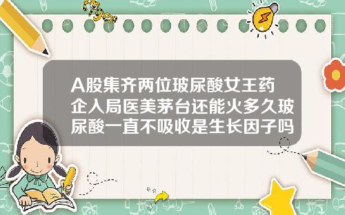 A股集齐两位玻尿酸女王药企入局医美茅台还能火多久玻尿酸一直不吸收是生长因子吗