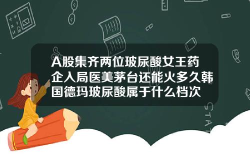 A股集齐两位玻尿酸女王药企入局医美茅台还能火多久韩国德玛玻尿酸属于什么档次