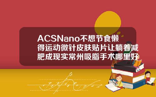 ACSNano不想节食懒得运动微针皮肤贴片让躺着减肥成现实常州吸脂手术哪里好一点