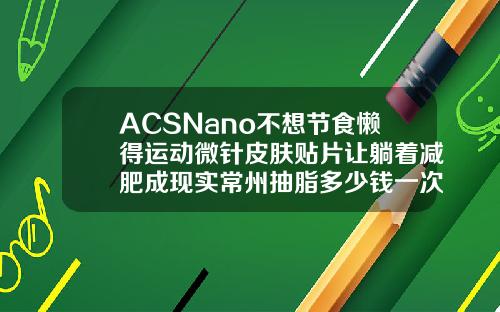 ACSNano不想节食懒得运动微针皮肤贴片让躺着减肥成现实常州抽脂多少钱一次