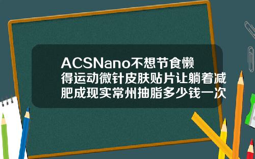 ACSNano不想节食懒得运动微针皮肤贴片让躺着减肥成现实常州抽脂多少钱一次