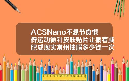 ACSNano不想节食懒得运动微针皮肤贴片让躺着减肥成现实常州抽脂多少钱一次