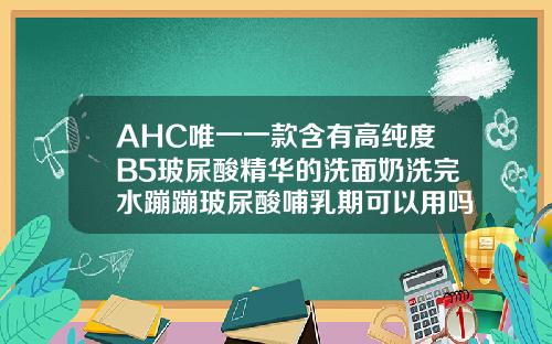 AHC唯一一款含有高纯度B5玻尿酸精华的洗面奶洗完水蹦蹦玻尿酸哺乳期可以用吗精华