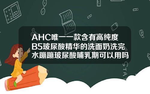AHC唯一一款含有高纯度B5玻尿酸精华的洗面奶洗完水蹦蹦玻尿酸哺乳期可以用吗精华