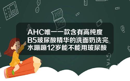 AHC唯一一款含有高纯度B5玻尿酸精华的洗面奶洗完水蹦蹦12岁能不能用玻尿酸洗面奶呢