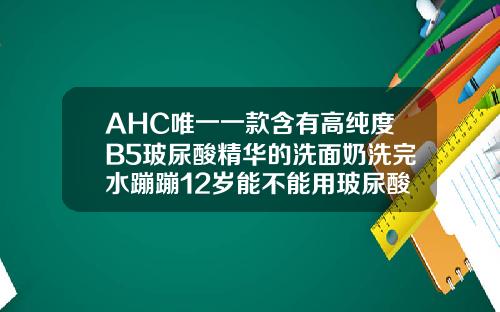 AHC唯一一款含有高纯度B5玻尿酸精华的洗面奶洗完水蹦蹦12岁能不能用玻尿酸洗面奶呢