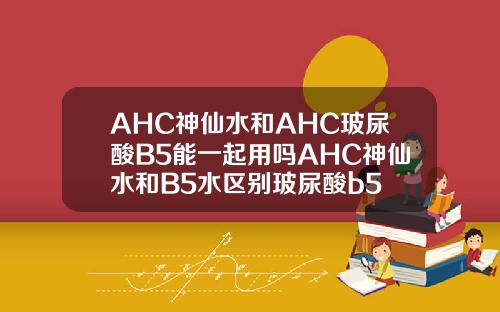 AHC神仙水和AHC玻尿酸B5能一起用吗AHC神仙水和B5水区别玻尿酸b5