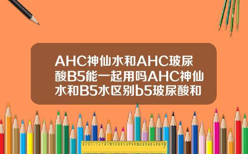 AHC神仙水和AHC玻尿酸B5能一起用吗AHC神仙水和B5水区别b5玻尿酸和玻尿酸有啥区别
