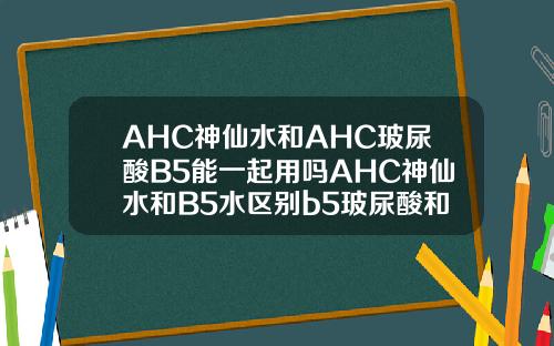 AHC神仙水和AHC玻尿酸B5能一起用吗AHC神仙水和B5水区别b5玻尿酸和玻尿酸有啥区别
