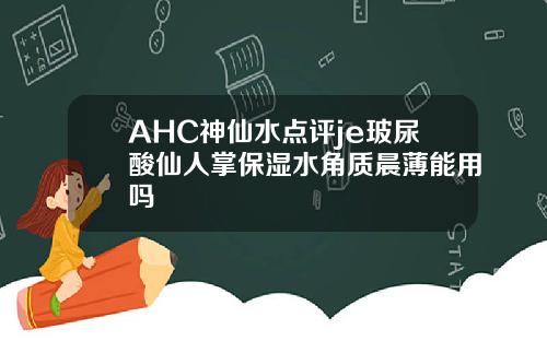 AHC神仙水点评je玻尿酸仙人掌保湿水角质晨薄能用吗