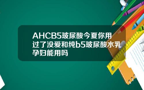 AHCB5玻尿酸今夏你用过了没爱和纯b5玻尿酸水乳孕妇能用吗
