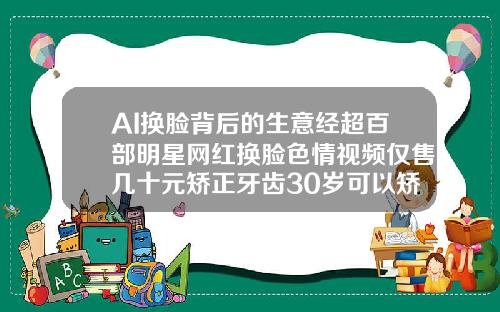 AI换脸背后的生意经超百部明星网红换脸色情视频仅售几十元矫正牙齿30岁可以矫正吗视频