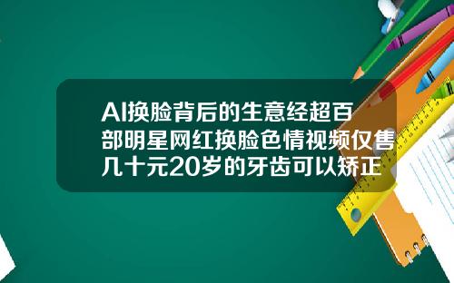 AI换脸背后的生意经超百部明星网红换脸色情视频仅售几十元20岁的牙齿可以矫正吗视频