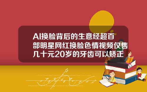 AI换脸背后的生意经超百部明星网红换脸色情视频仅售几十元20岁的牙齿可以矫正吗视频