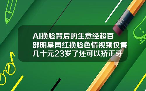 AI换脸背后的生意经超百部明星网红换脸色情视频仅售几十元23岁了还可以矫正牙齿吗视频