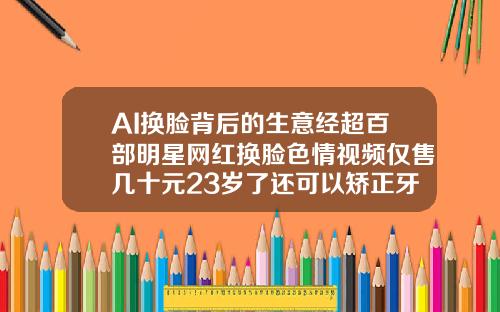 AI换脸背后的生意经超百部明星网红换脸色情视频仅售几十元23岁了还可以矫正牙齿吗视频