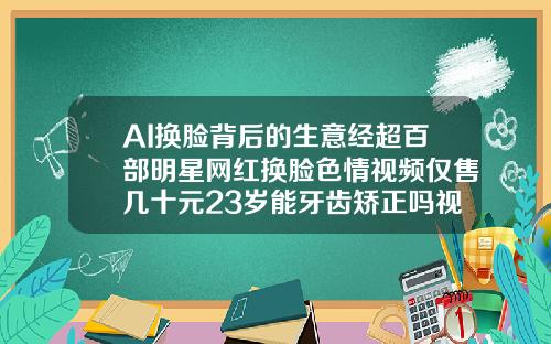 AI换脸背后的生意经超百部明星网红换脸色情视频仅售几十元23岁能牙齿矫正吗视频