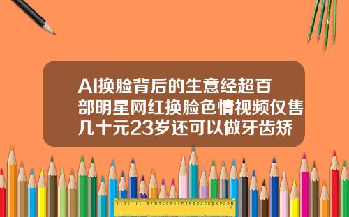AI换脸背后的生意经超百部明星网红换脸色情视频仅售几十元23岁还可以做牙齿矫正吗视频