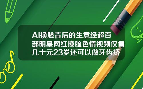 AI换脸背后的生意经超百部明星网红换脸色情视频仅售几十元23岁还可以做牙齿矫正吗视频