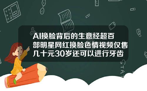 AI换脸背后的生意经超百部明星网红换脸色情视频仅售几十元30岁还可以进行牙齿矫正吗视频