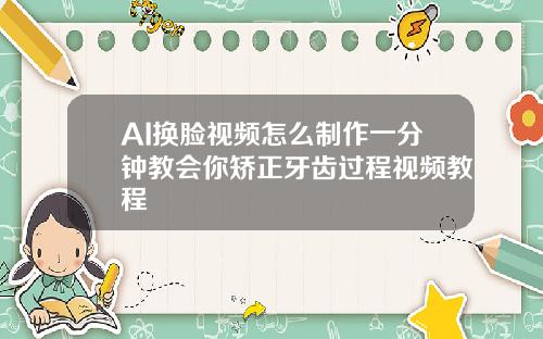 AI换脸视频怎么制作一分钟教会你矫正牙齿过程视频教程