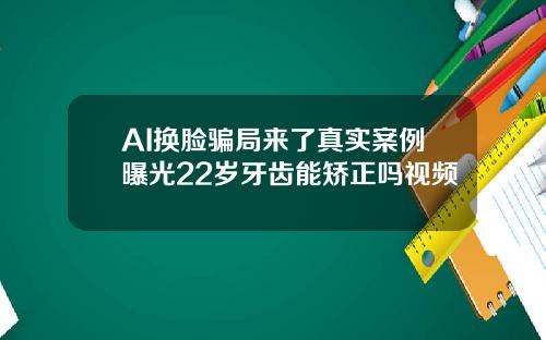 AI换脸骗局来了真实案例曝光22岁牙齿能矫正吗视频