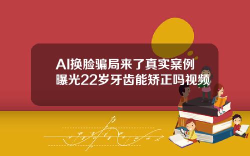 AI换脸骗局来了真实案例曝光22岁牙齿能矫正吗视频