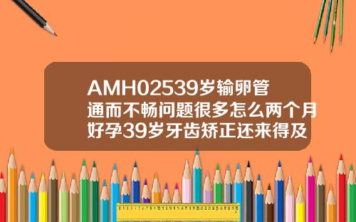 AMH02539岁输卵管通而不畅问题很多怎么两个月好孕39岁牙齿矫正还来得及吗