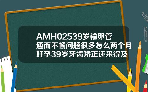 AMH02539岁输卵管通而不畅问题很多怎么两个月好孕39岁牙齿矫正还来得及吗