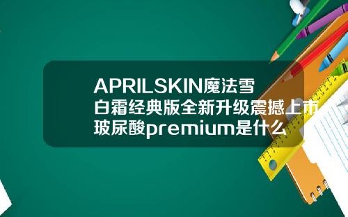APRILSKIN魔法雪白霜经典版全新升级震撼上市玻尿酸premium是什么牌子