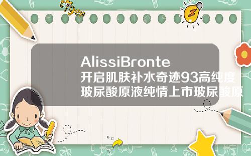 AlissiBronte开启肌肤补水奇迹93高纯度玻尿酸原液纯情上市玻尿酸原液16岁女孩可以用吗有效果吗