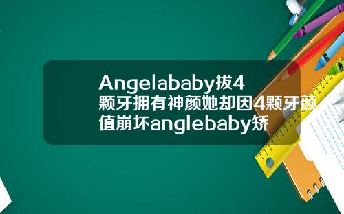 Angelababy拔4颗牙拥有神颜她却因4颗牙颜值崩坏anglebaby矫正牙齿