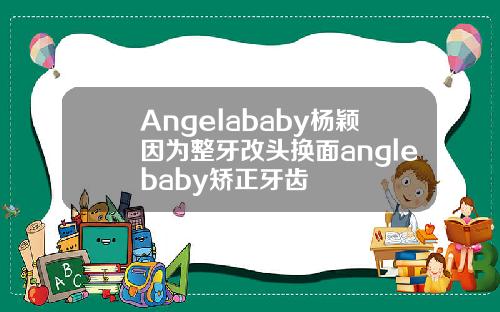 Angelababy杨颖因为整牙改头换面anglebaby矫正牙齿