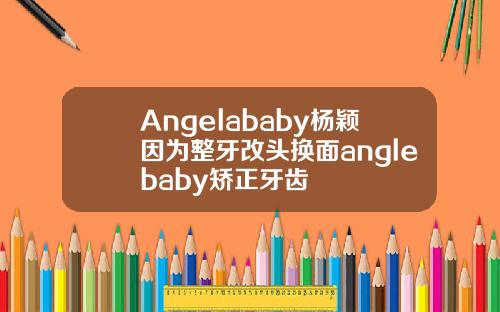 Angelababy杨颖因为整牙改头换面anglebaby矫正牙齿