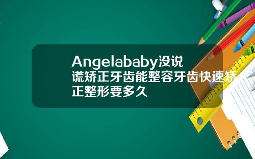 Angelababy没说谎矫正牙齿能整容牙齿快速矫正整形要多久