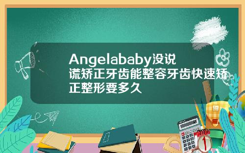 Angelababy没说谎矫正牙齿能整容牙齿快速矫正整形要多久
