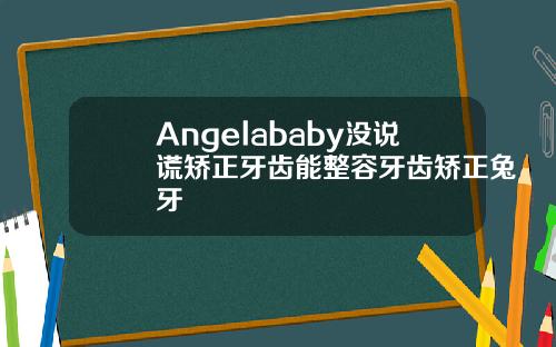 Angelababy没说谎矫正牙齿能整容牙齿矫正兔牙