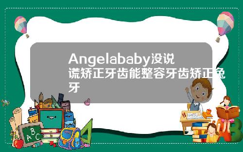 Angelababy没说谎矫正牙齿能整容牙齿矫正兔牙