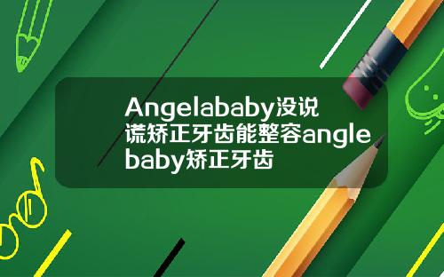 Angelababy没说谎矫正牙齿能整容anglebaby矫正牙齿