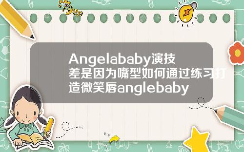 Angelababy演技差是因为嘴型如何通过练习打造微笑唇anglebaby矫正牙齿