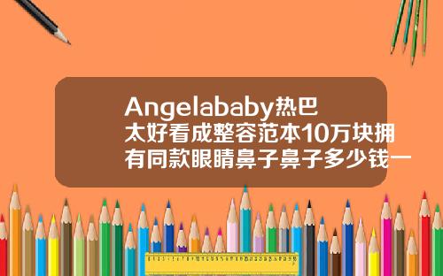 Angelababy热巴太好看成整容范本10万块拥有同款眼睛鼻子鼻子多少钱一做