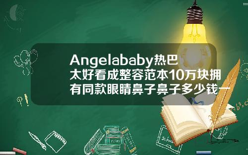 Angelababy热巴太好看成整容范本10万块拥有同款眼睛鼻子鼻子多少钱一做