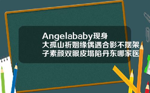 Angelababy现身大孤山祈姻缘偶遇合影不摆架子素颜双眼皮塌陷丹东哪家医院双眼皮做得好