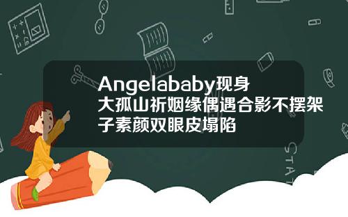 Angelababy现身大孤山祈姻缘偶遇合影不摆架子素颜双眼皮塌陷