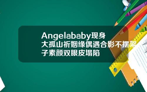 Angelababy现身大孤山祈姻缘偶遇合影不摆架子素颜双眼皮塌陷